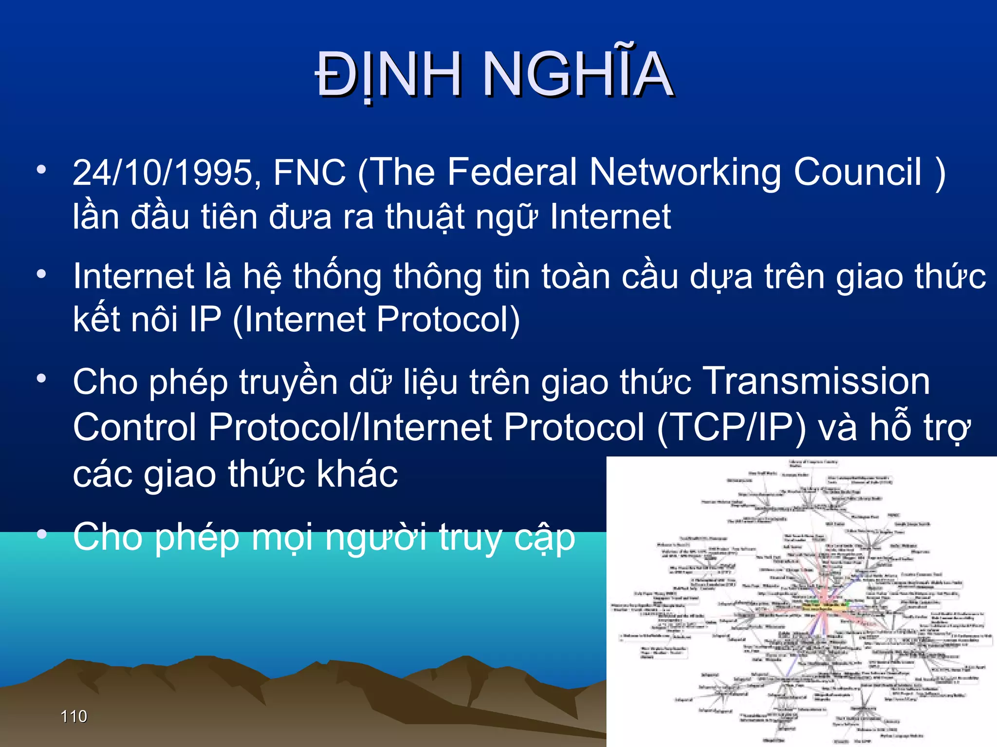 ĐỊNH NGHĨA
• 24/10/1995, FNC (The Federal Networking Council )
lần đầu tiên đưa ra thuật ngữ Internet
• Internet là hệ thống thông tin toàn cầu dựa trên giao thức
kết nôi IP (Internet Protocol)
• Cho phép truyền dữ liệu trên giao thức Transmission

Control Protocol/Internet Protocol (TCP/IP) và hỗ trợ
các giao thức khác
• Cho phép mọi người truy cập

110

 