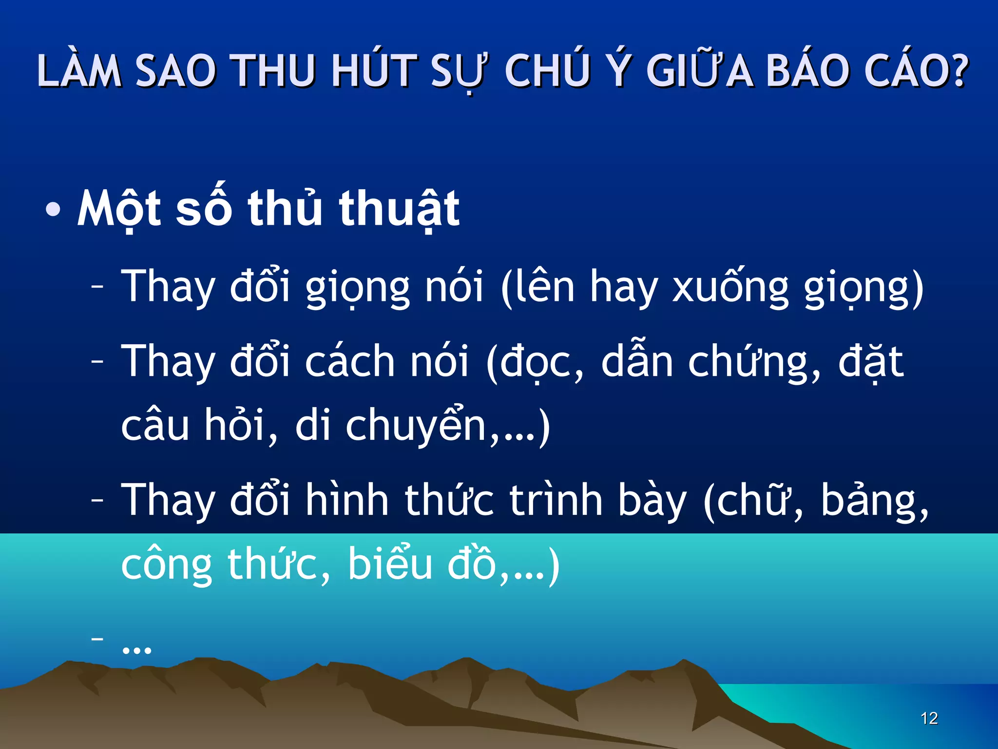 LÀM SAO THU HÚT SỰ CHÚ Ý GIỮ A BÁO CÁO?

• Một số thủ thuật
– Thay đổi giọng nói (lên hay xuống giọng)
– Thay đổi cách nói (đọc, dẫn chứng, đặt
câu hỏi, di chuyển,…)
– Thay đổi hình thức trình bày (chữ, bảng,
công thức, biểu đồ,…)
–…
12

 