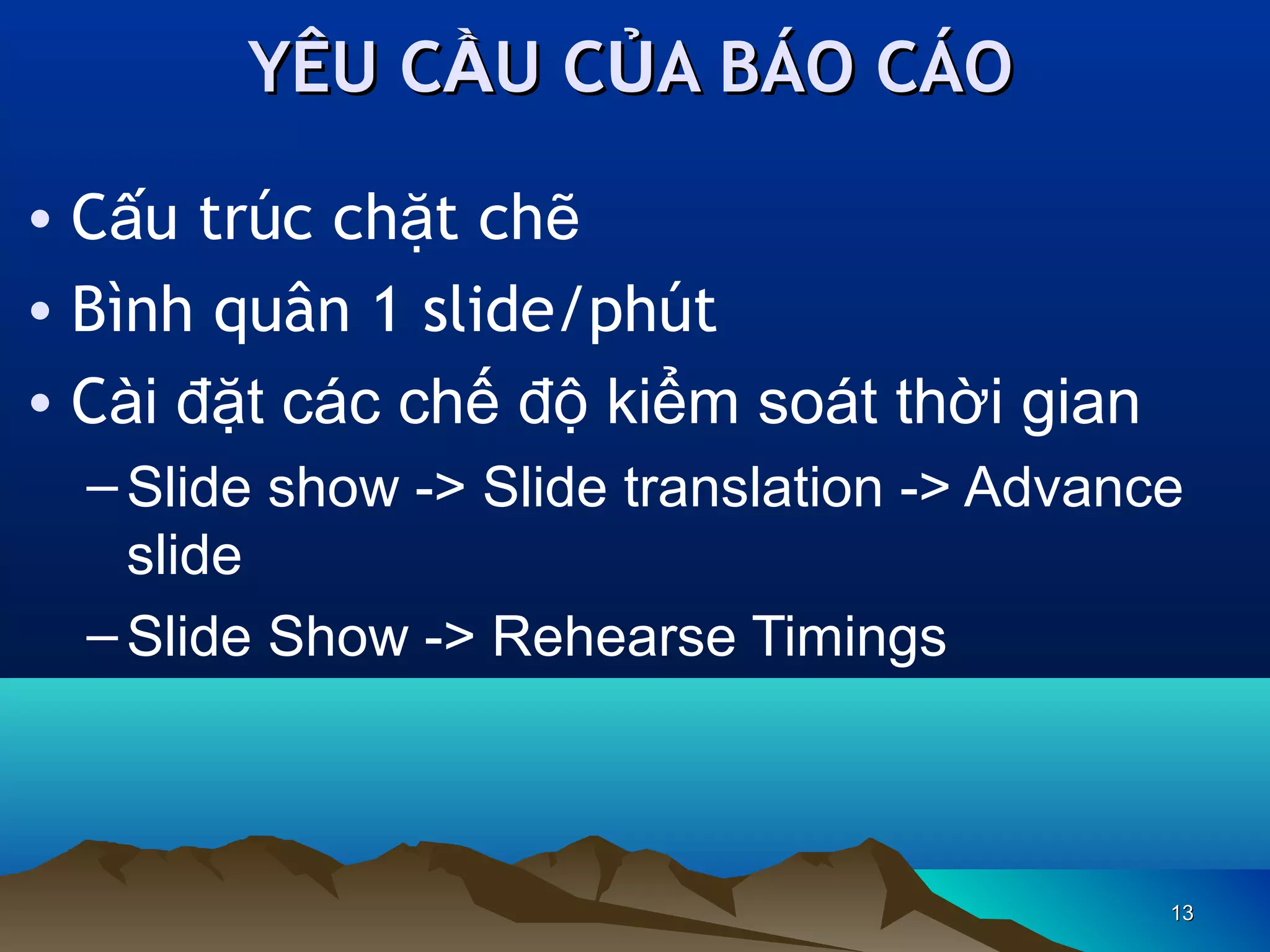 YÊU CẦU CỦA BÁO CÁO
• Cấu trúc chặt chẽ
• Bình quân 1 slide/phút
• Cài đặt các chế độ kiểm soát thời gian
– Slide show -> Slide translation -> Advance
slide
– Slide Show -> Rehearse Timings

13

 