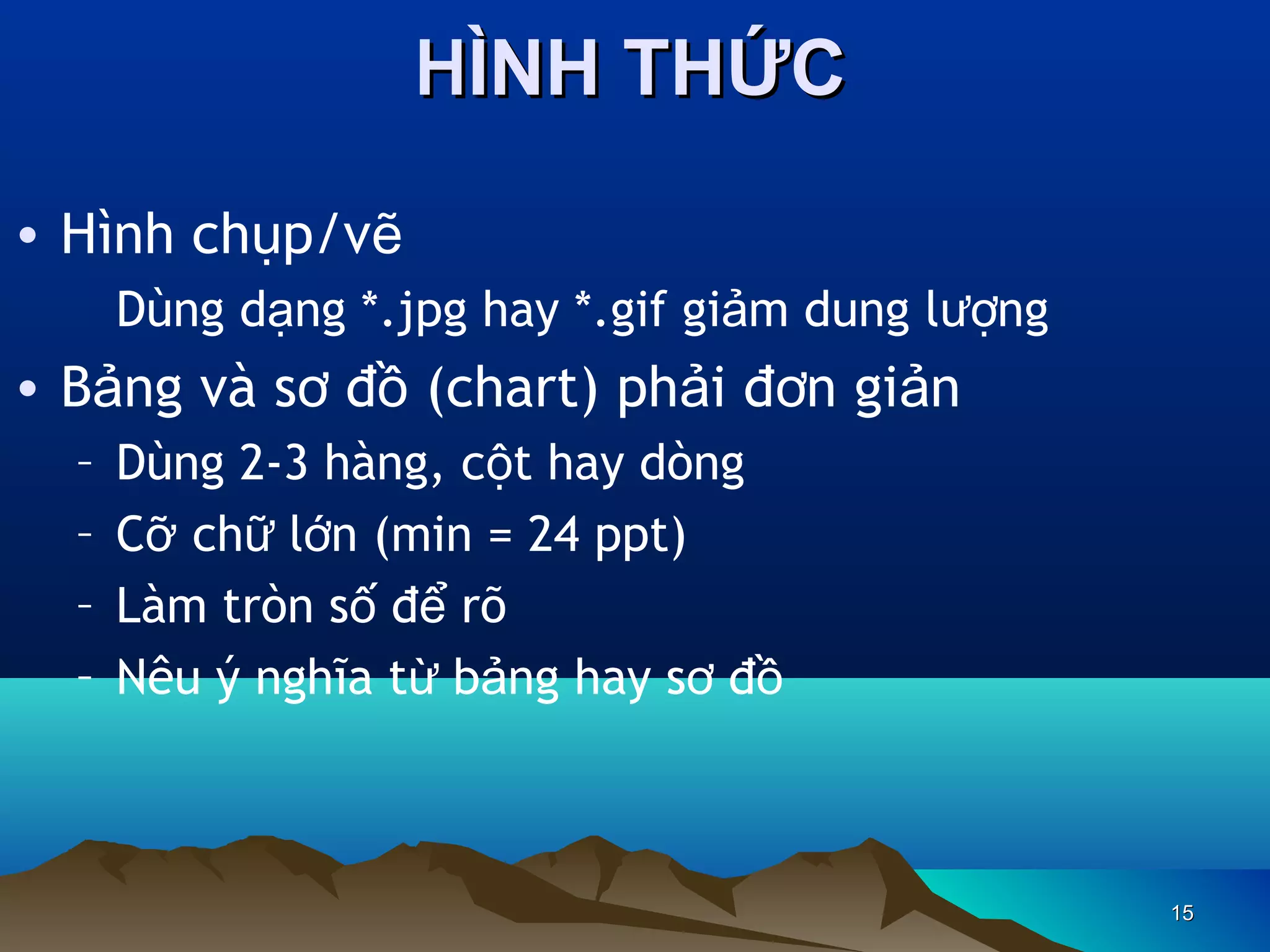 HÌNH THỨC
• Hình chụp/vẽ
Dùng dạng *.jpg hay *.gif giảm dung lượng

• Bảng và sơ đồ (chart) phải đơn giản
–
–
–
–

Dùng 2-3 hàng, cột hay dòng
Cỡ chữ lớn (min = 24 ppt)
Làm tròn số để rõ
Nêu ý nghĩa từ bảng hay sơ đồ

15

 