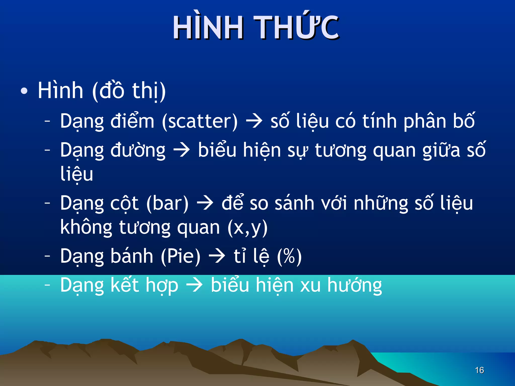 HÌNH THỨC
• Hình (đồ thị)
– Dạng điểm (scatter)  số liệu có tính phân bố
– Dạng đường  biểu hiện sự tương quan giữa số
liệu
– Dạng cột (bar)  để so sánh với những số liệu
không tương quan (x,y)
– Dạng bánh (Pie)  tỉ lệ (%)
– Dạng kết hợp  biểu hiện xu hướng

16

 