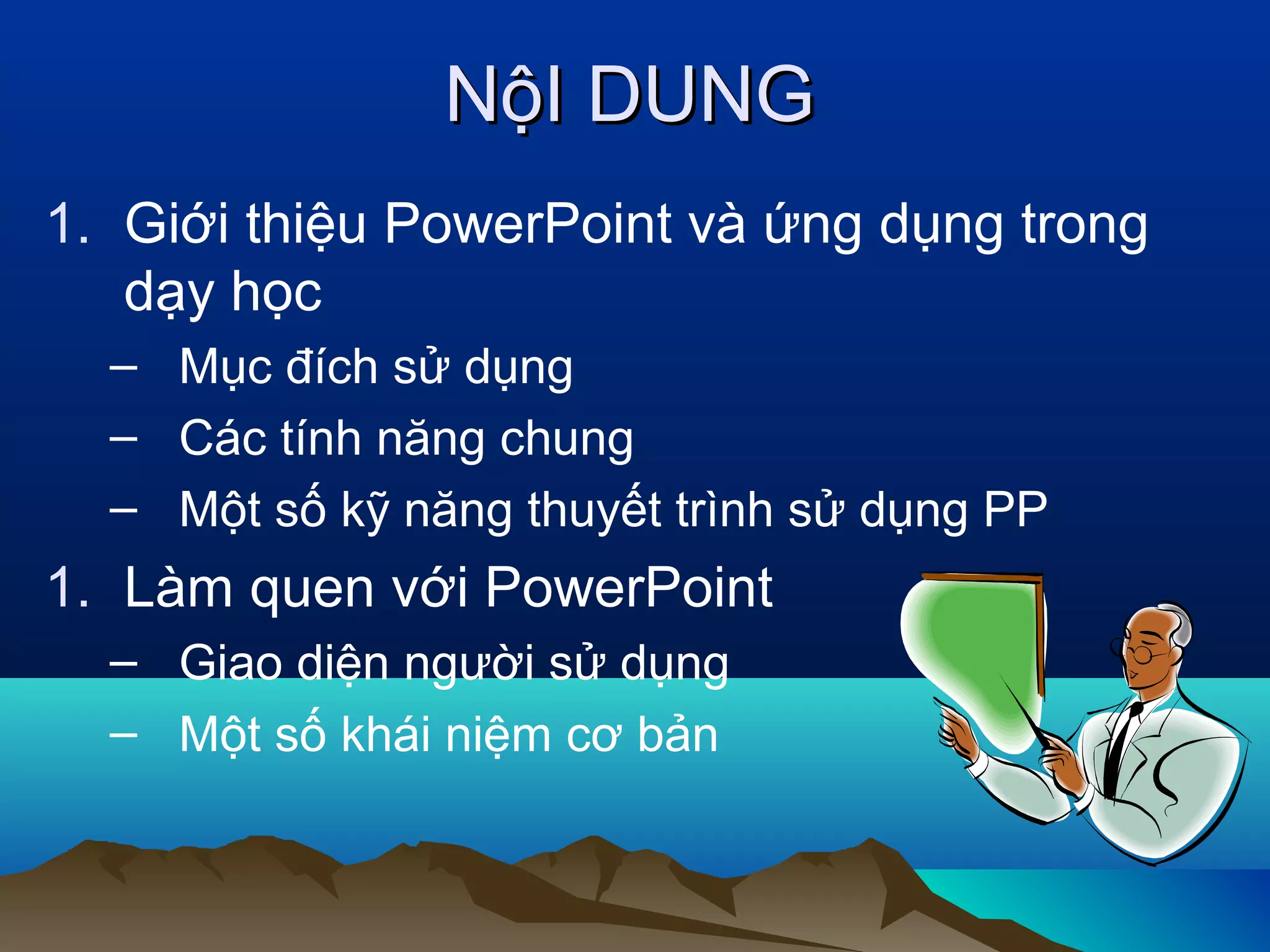 NộI DUNG
1. Giới thiệu PowerPoint và ứng dụng trong
dạy học
– Mục đích sử dụng
– Các tính năng chung
– Một số kỹ năng thuyết trình sử dụng PP

1. Làm quen với PowerPoint
– Giao diện người sử dụng
– Một số khái niệm cơ bản

 