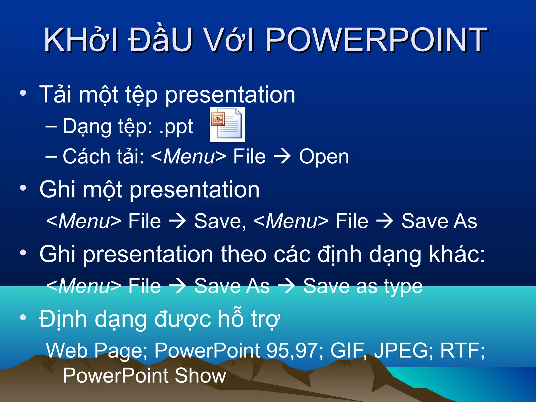 KHởI ĐầU VớI POWERPOINT
• Tải một tệp presentation
– Dạng tệp: .ppt
– Cách tải: <Menu> File  Open

• Ghi một presentation
<Menu> File  Save, <Menu> File  Save As

• Ghi presentation theo các định dạng khác:
<Menu> File  Save As  Save as type

• Định dạng được hỗ trợ
Web Page; PowerPoint 95,97; GIF, JPEG; RTF;
PowerPoint Show

 