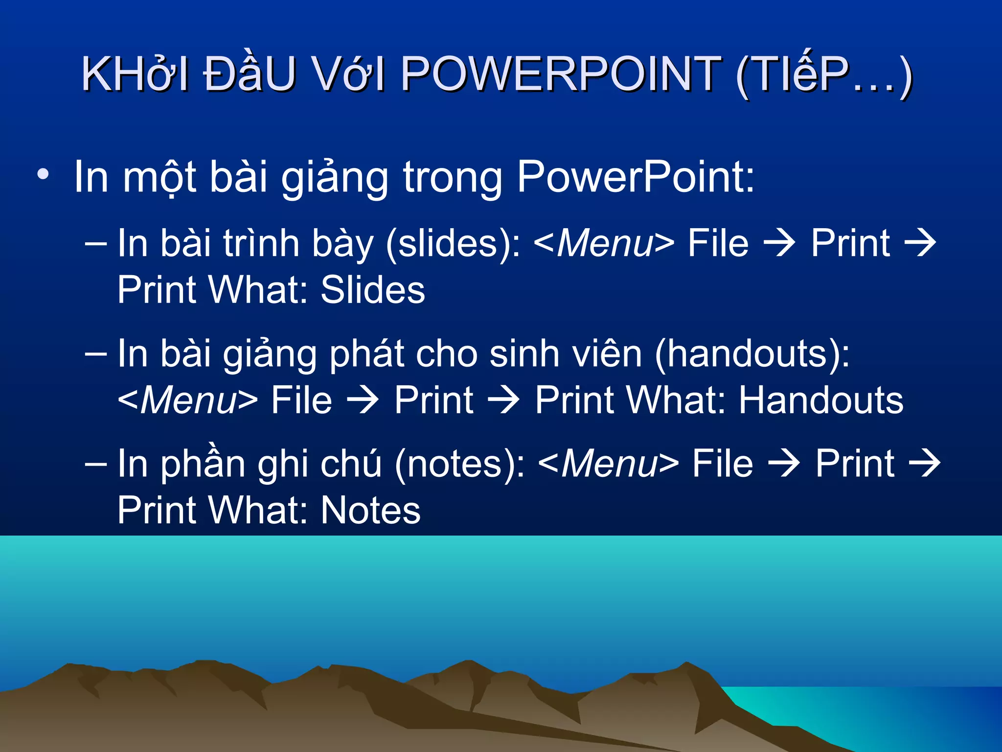 KHởI ĐầU VớI POWERPOINT (TIếP…)
• In một bài giảng trong PowerPoint:
– In bài trình bày (slides): <Menu> File  Print 
Print What: Slides
– In bài giảng phát cho sinh viên (handouts):
<Menu> File  Print  Print What: Handouts
– In phần ghi chú (notes): <Menu> File  Print 
Print What: Notes

 