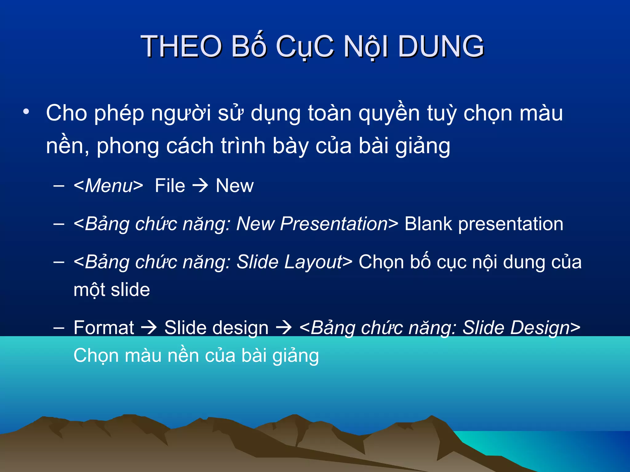 THEO Bố CụC NộI DUNG
• Cho phép người sử dụng toàn quyền tuỳ chọn màu
nền, phong cách trình bày của bài giảng
– <Menu> File  New
– <Bảng chức năng: New Presentation> Blank presentation
– <Bảng chức năng: Slide Layout> Chọn bố cục nội dung của
một slide
– Format  Slide design  <Bảng chức năng: Slide Design>
Chọn màu nền của bài giảng

 