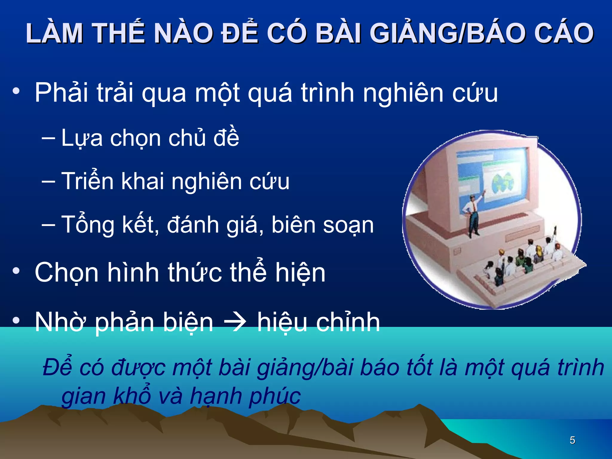 LÀM THẾ NÀO ĐỂ CÓ BÀI GIẢNG/BÁO CÁO
• Phải trải qua một quá trình nghiên cứu
– Lựa chọn chủ đề
– Triển khai nghiên cứu
– Tổng kết, đánh giá, biên soạn

• Chọn hình thức thể hiện
• Nhờ phản biện  hiệu chỉnh
Để có được một bài giảng/bài báo tốt là một quá trình
gian khổ và hạnh phúc
5

 