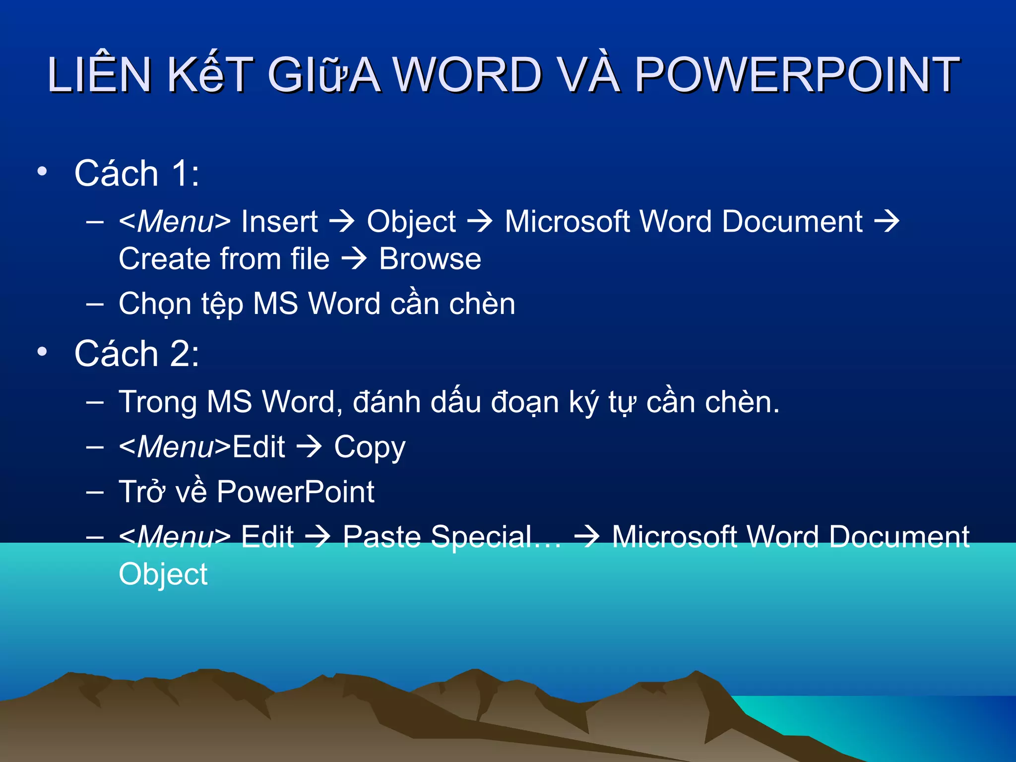 LIÊN KếT GIữA WORD VÀ POWERPOINT
• Cách 1:
– <Menu> Insert  Object  Microsoft Word Document 
Create from file  Browse
– Chọn tệp MS Word cần chèn

• Cách 2:
–
–
–
–

Trong MS Word, đánh dấu đoạn ký tự cần chèn.
<Menu>Edit  Copy
Trở về PowerPoint
<Menu> Edit  Paste Special…  Microsoft Word Document
Object

 