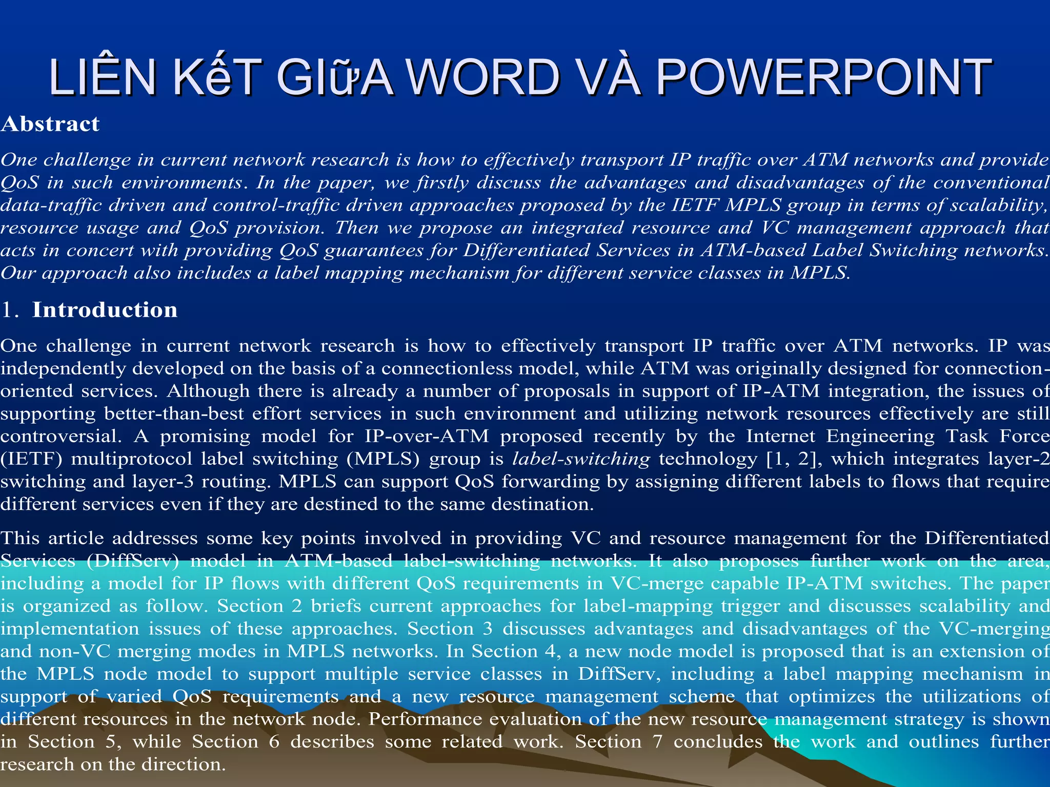 LIÊN KếT GIữA WORD VÀ POWERPOINT
Abstract

One challenge in current network research is how to effectively transport IP traffic over ATM networks and provide
QoS in such environments. In the paper, we firstly discuss the advantages and disadvantages of the conventional
data-traffic driven and control-traffic driven approaches proposed by the IETF MPLS group in terms of scalability,
resource usage and QoS provision. Then we propose an integrated resource and VC management approach that
acts in concert with providing QoS guarantees for Differentiated Services in ATM-based Label Switching networks.
Our approach also includes a label mapping mechanism for different service classes in MPLS.

1. Introduction

One challenge in current network research is how to effectively transport IP traffic over ATM networks. IP was
independently developed on the basis of a connectionless model, while ATM was originally designed for connectionoriented services. Although there is already a number of proposals in support of IP-ATM integration, the issues of
supporting better-than-best effort services in such environment and utilizing network resources effectively are still
controversial. A promising model for IP-over-ATM proposed recently by the Internet Engineering Task Force
(IETF) multiprotocol label switching (MPLS) group is label-switching technology [1, 2], which integrates layer-2
switching and layer-3 routing. MPLS can support QoS forwarding by assigning different labels to flows that require
different services even if they are destined to the same destination.

This article addresses some key points involved in providing VC and resource management for the Differentiated
Services (DiffServ) model in ATM-based label-switching networks. It also proposes further work on the area,
including a model for IP flows with different QoS requirements in VC-merge capable IP-ATM switches. The paper
is organized as follow. Section 2 briefs current approaches for label-mapping trigger and discusses scalability and
implementation issues of these approaches. Section 3 discusses advantages and disadvantages of the VC-merging
and non-VC merging modes in MPLS networks. In Section 4, a new node model is proposed that is an extension of
the MPLS node model to support multiple service classes in DiffServ, including a label mapping mechanism in
support of varied QoS requirements and a new resource management scheme that optimizes the utilizations of
different resources in the network node. Performance evaluation of the new resource management strategy is shown
in Section 5, while Section 6 describes some related work. Section 7 concludes the work and outlines further
research on the direction.

 
