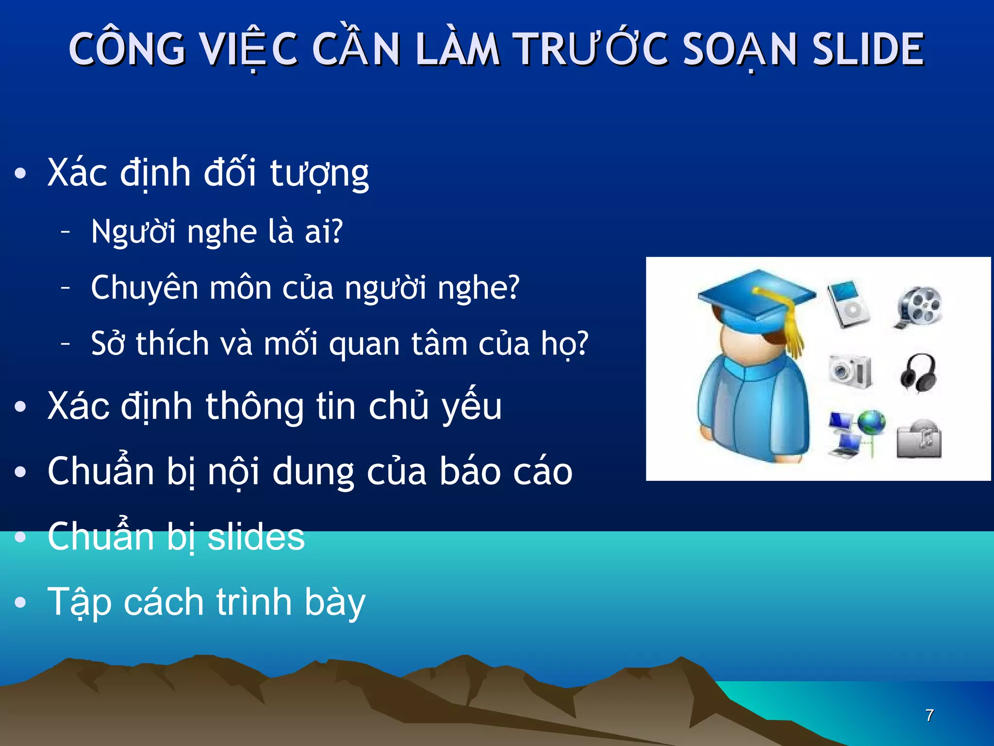 CÔNG VIỆ C CẦ N LÀM TRƯỚ C SOẠ N SLIDE
• Xác định đối tượng
– Người nghe là ai?
– Chuyên môn của người nghe?
– Sở thích và mối quan tâm của họ?

• Xác định thông tin chủ yếu
• Chuẩn bị nội dung của báo cáo
• Chuẩn bị slides
• Tập cách trình bày
7

 