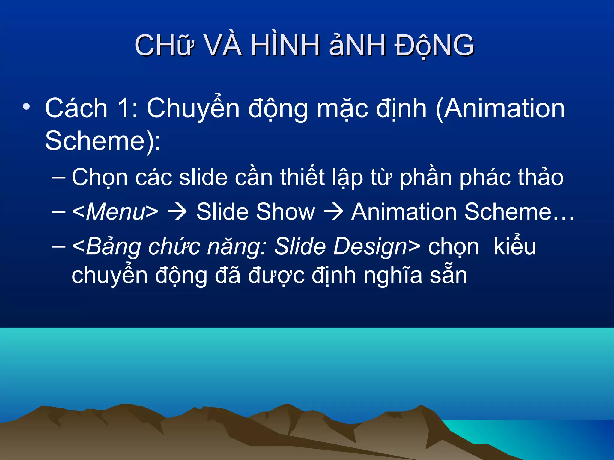 CHữ VÀ HÌNH ảNH ĐộNG
• Cách 1: Chuyển động mặc định (Animation
Scheme):
– Chọn các slide cần thiết lập từ phần phác thảo
– <Menu>  Slide Show  Animation Scheme…
– <Bảng chức năng: Slide Design> chọn kiểu
chuyển động đã được định nghĩa sẵn

 
