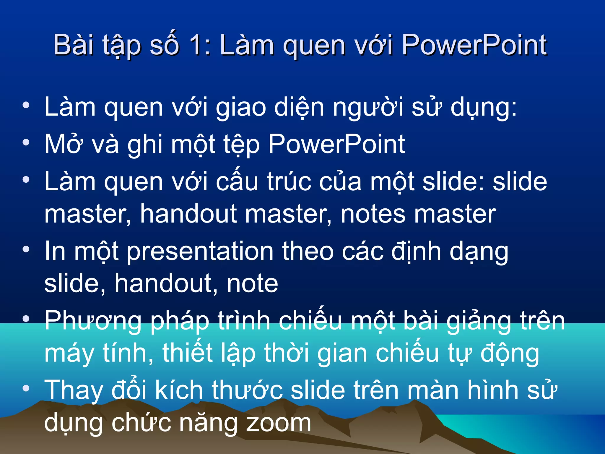 Bài tập số 1: Làm quen với PowerPoint
• Làm quen với giao diện người sử dụng:
• Mở và ghi một tệp PowerPoint
• Làm quen với cấu trúc của một slide: slide
master, handout master, notes master
• In một presentation theo các định dạng
slide, handout, note
• Phương pháp trình chiếu một bài giảng trên
máy tính, thiết lập thời gian chiếu tự động
• Thay đổi kích thước slide trên màn hình sử
dụng chức năng zoom

 