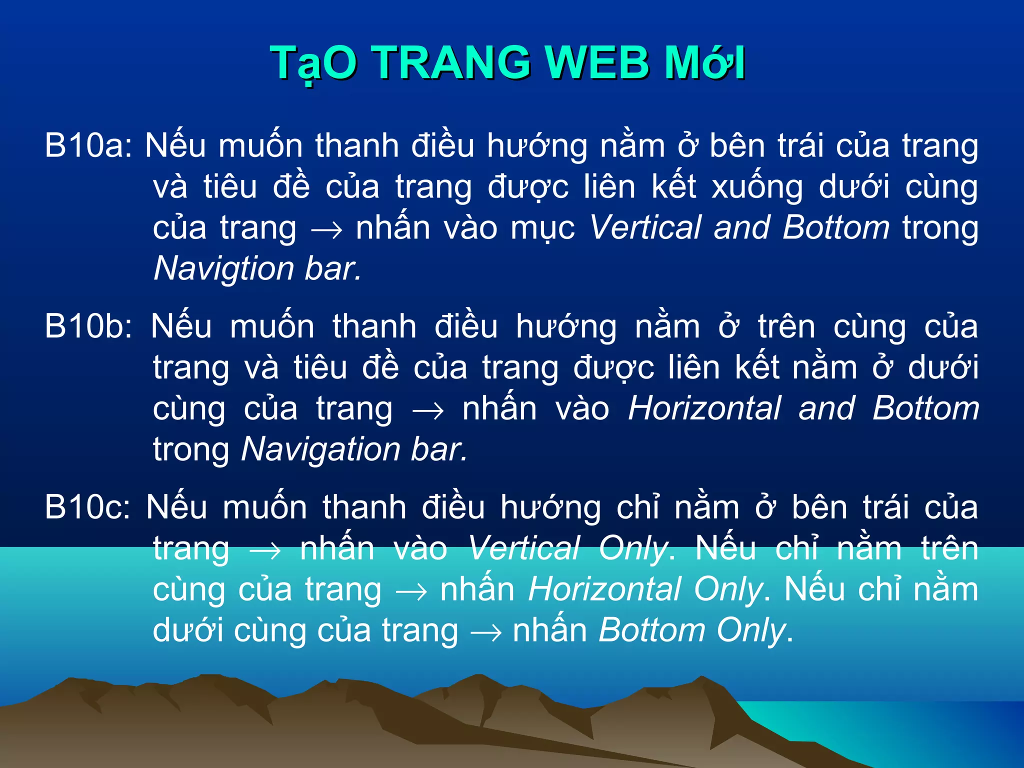 TạO TRANG WEB MớI
B10a: Nếu muốn thanh điều hướng nằm ở bên trái của trang
và tiêu đề của trang được liên kết xuống dưới cùng
của trang → nhấn vào mục Vertical and Bottom trong
Navigtion bar.
B10b: Nếu muốn thanh điều hướng nằm ở trên cùng của
trang và tiêu đề của trang được liên kết nằm ở dưới
cùng của trang → nhấn vào Horizontal and Bottom
trong Navigation bar.
B10c: Nếu muốn thanh điều hướng chỉ nằm ở bên trái của
trang → nhấn vào Vertical Only. Nếu chỉ nằm trên
cùng của trang → nhấn Horizontal Only. Nếu chỉ nằm
dưới cùng của trang → nhấn Bottom Only.

 