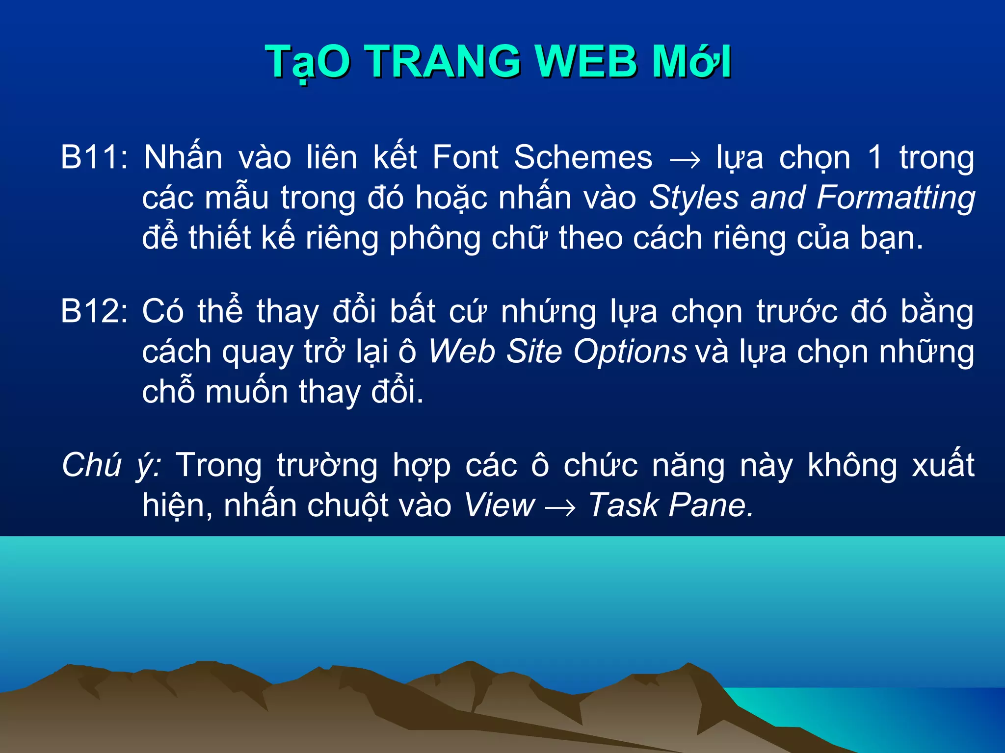 TạO TRANG WEB MớI
B11: Nhấn vào liên kết Font Schemes → lựa chọn 1 trong
các mẫu trong đó hoặc nhấn vào Styles and Formatting
để thiết kế riêng phông chữ theo cách riêng của bạn.
B12: Có thể thay đổi bất cứ nhứng lựa chọn trước đó bằng
cách quay trở lại ô Web Site Options và lựa chọn những
chỗ muốn thay đổi.
Chú ý: Trong trường hợp các ô chức năng này không xuất
hiện, nhấn chuột vào View → Task Pane.

 