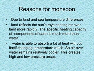 Reasons for monsoon
• Due to land and sea temperature differences.
• land reflects the sun’s rays heating air over
land more rapidly. The specific heating capacity
of components of earth is much more than
water.
• water is able to absorb a lot of heat without
itself changing temperature much. So air over
water remains relatively cooler. This creates
high and low pressure areas.
 