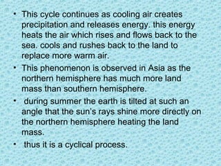 • This cycle continues as cooling air creates
precipitation and releases energy. this energy
heats the air which rises and flows back to the
sea. cools and rushes back to the land to
replace more warm air.
• This phenomenon is observed in Asia as the
northern hemisphere has much more land
mass than southern hemisphere.
• during summer the earth is tilted at such an
angle that the sun’s rays shine more directly on
the northern hemisphere heating the land
mass.
• thus it is a cyclical process.
 