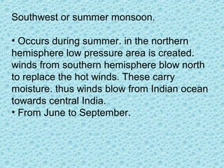 Southwest or summer monsoon.
• Occurs during summer. in the northern
hemisphere low pressure area is created.
winds from southern hemisphere blow north
to replace the hot winds. These carry
moisture. thus winds blow from Indian ocean
towards central India.
• From June to September.
 