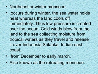 • Northeast or winter monsoon.
• occurs during winter. the sea water holds
heat whereas the land cools off
immediately. Thus low pressure is created
over the ocean. Cold winds blow from the
land to the sea collecting moisture from
tropical waters as they travel and release
it over Indonesia,Srilanka, Indian east
coast.
• from December to early march.
• Also known as the retreating monsoon.
 