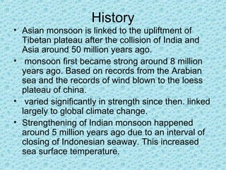 History
• Asian monsoon is linked to the upliftment of
Tibetan plateau after the collision of India and
Asia around 50 million years ago.
• monsoon first became strong around 8 million
years ago. Based on records from the Arabian
sea and the records of wind blown to the loess
plateau of china.
• varied significantly in strength since then. linked
largely to global climate change.
• Strengthening of Indian monsoon happened
around 5 million years ago due to an interval of
closing of Indonesian seaway. This increased
sea surface temperature.
 
