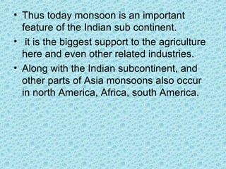 • Thus today monsoon is an important
feature of the Indian sub continent.
• it is the biggest support to the agriculture
here and even other related industries.
• Along with the Indian subcontinent, and
other parts of Asia monsoons also occur
in north America, Africa, south America.
 
