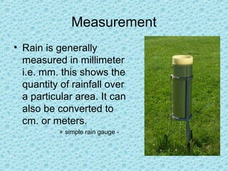 Measurement
• Rain is generally
measured in millimeter
i.e. mm. this shows the
quantity of rainfall over
a particular area. It can
also be converted to
cm. or meters.
» simple rain gauge -
 