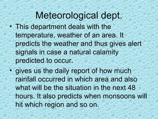Meteorological dept.
• This department deals with the
temperature, weather of an area. It
predicts the weather and thus gives alert
signals in case a natural calamity
predicted to occur.
• gives us the daily report of how much
rainfall occurred in which area and also
what will be the situation in the next 48
hours. It also predicts when monsoons will
hit which region and so on.
 