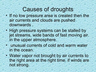 Causes of droughts
• If no low pressure area is created then the
air currents and clouds are pushed
downwards .
• High pressure systems can be stalled by
jet streams, wide bands of fast moving air.
in the upper atmosphere.
• unusual currents of cold and warm water
in the ocean.
• Water vapor not brought by air currents to
the right area at the right time. if winds are
not strong.
 
