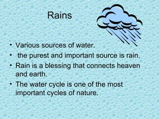 Rains
• Various sources of water.
• the purest and important source is rain.
• Rain is a blessing that connects heaven
and earth.
• The water cycle is one of the most
important cycles of nature.
 