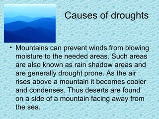 Causes of droughts
• Mountains can prevent winds from blowing
moisture to the needed areas. Such areas
are also known as rain shadow areas and
are generally drought prone. As the air
rises above a mountain it becomes cooler
and condenses. Thus deserts are found
on a side of a mountain facing away from
the sea.
 