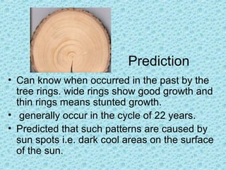 Prediction
• Can know when occurred in the past by the
tree rings. wide rings show good growth and
thin rings means stunted growth.
• generally occur in the cycle of 22 years.
• Predicted that such patterns are caused by
sun spots i.e. dark cool areas on the surface
of the sun.
 