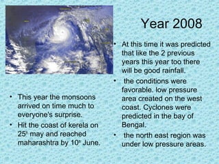 Year 2008
• This year the monsoons
arrived on time much to
everyone's surprise.
• Hit the coast of kerela on
25th
may and reached
maharashtra by 10th
June.
• At this time it was predicted
that like the 2 previous
years this year too there
will be good rainfall.
• the conditions were
favorable. low pressure
area created on the west
coast. Cyclones were
predicted in the bay of
Bengal.
• the north east region was
under low pressure areas.
 