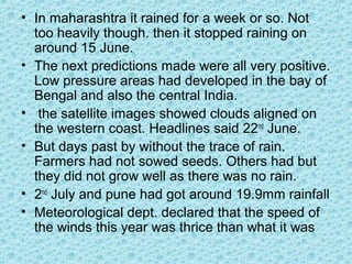 • In maharashtra it rained for a week or so. Not
too heavily though. then it stopped raining on
around 15 June.
• The next predictions made were all very positive.
Low pressure areas had developed in the bay of
Bengal and also the central India.
• the satellite images showed clouds aligned on
the western coast. Headlines said 22nd
June.
• But days past by without the trace of rain.
Farmers had not sowed seeds. Others had but
they did not grow well as there was no rain.
• 2nd
July and pune had got around 19.9mm rainfall
• Meteorological dept. declared that the speed of
the winds this year was thrice than what it was
 