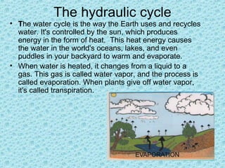 The hydraulic cycle
• The water cycle is the way the Earth uses and recycles
water. It's controlled by the sun, which produces
energy in the form of heat. This heat energy causes
the water in the world's oceans, lakes, and even
puddles in your backyard to warm and evaporate.
• When water is heated, it changes from a liquid to a
gas. This gas is called water vapor, and the process is
called evaporation. When plants give off water vapor,
it's called transpiration.
 