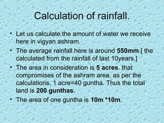 Calculation of rainfall.
• Let us calculate the amount of water we receive
here in vigyan ashram.
• The average rainfall here is around 550mm.[ the
calculated from the rainfall of last 10years.]
• The area in consideration is 5 acres. that
compromises of the ashram area. as per the
calculations, 1 acre=40 guntha. Thus the total
land is 200 gunthas.
• The area of one guntha is 10m *10m.
 