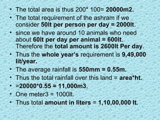 • The total area is thus 200* 100= 20000m2.
• The total requirement of the ashram if we
consider 50lt per person per day = 2000lt.
• since we have around 10 animals who need
about 60lt per day per animal = 600lt.
Therefore the total amount is 2600lt Per day.
• Thus the whole year’s requirement is 9,49,000
lit/year.
• The average rainfall is 550mm = 0.55m.
• Thus the total rainfall over this land = area*ht.
• =20000*0.55 = 11,000m3.
• One meter3 = 1000lt.
• Thus total amount in liters = 1,10,00,000 lt.
 