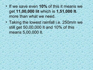 • If we save even 10% of this it means we
get 11,00,000 lit which is 1,51,000 lt.
more than what we need.
• Taking the lowest rainfall i.e. 250mm we
still get 50,00,000 lt and 10% of this
means 5,00,000 lt.
 