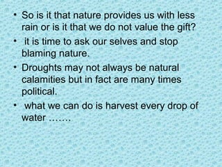 • So is it that nature provides us with less
rain or is it that we do not value the gift?
• it is time to ask our selves and stop
blaming nature.
• Droughts may not always be natural
calamities but in fact are many times
political.
• what we can do is harvest every drop of
water …….
 