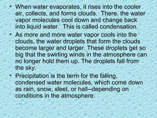 • When water evaporates, it rises into the cooler
air, collects, and forms clouds. There, the water
vapor molecules cool down and change back
into liquid water. This is called condensation.
• As more and more water vapor cools into the
clouds, the water droplets that form the clouds
become larger and larger. These droplets get so
big that the swirling winds in the atmosphere can
no longer hold them up. The droplets fall from
the sky.
• Precipitation is the term for the falling,
condensed water molecules, which come down
as rain, snow, sleet, or hail--depending on
conditions in the atmosphere.
..
 