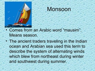 Monsoon
• Comes from an Arabic word “mausim”.
Means season.
• The ancient traders traveling in the Indian
ocean and Arabian sea used this term to
describe the system of alternating winds
which blew from northeast during winter
and southwest during summer.
 