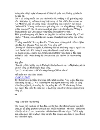 hướng dẫn cái gì ngày hôm qua cả. Chỉ tại cô quên mất, không gọi cho ba
mẹ cậu bé.
Bởi vì cô không muốn làm cho cậu bé xấu hổ, cô lặng lẽ để quả trứng một
bên và tiếp tục lấy một quả trứng khác trong rổ. Đột nhiên, Jeremy nói to,
"Cô Miller ơi, sao cô không nói gì về quả trứng của con hết?" Bực mình,
Doris trả lời, "Nhưng mà Jeremy - quả trứng của con trống không, chẳng có
gì bên trong cả!" Cậu bé nhìn vào mắt cô giáo và trả lời nhỏ xíu, "Vâng ạ,
nhưng mà mộ của Chúa Jesus cũng trống không như vậy mà."
Thời gian như ngừng trôi. Doris im lặng hồi lâu mới có thể nói tiếp. Cô hỏi
cậu bé, "Nhưng con có biết tại sao mộ của Chúa lại trống không hay không
nào?"
"Ồ vâng, con biết!" Jeremy kêu lên. "Chúa Jesus bị đóng đinh chết và bị bỏ
vào đây. Rồi Cha của Ngài làm cho Ngài sống lại!"
Chuông hết tiết học vang lên. Khi những đứa trẻ hào hứng chạy ra ngoài sân
chơi, Doris khóc. Cái lạnh giá trong tâm hồn cô tan đi hoàn toàn.
Ba tháng sau đó, Jeremy mất. Những ai đến thăm viếng tang lễ đều ngạc
nhiên khi thấy 19 quả trứng đặt trên quan tài của cậu bé, tất cả đều trống
không.
Suy gẫm
Chúa đã chết trên thập tự giá để chuộc tội cho bạn và tôi, và Ngài cũng đã từ
kẻ chết sống lại để chúng ta được sống.
Bạn có chia sẻ niềm vui Chúa sống cho người khác chưa?
Mỗi tuần một câu Kinh Thánh
ICo1Cr 15:20-22
20 Nhưng bây giờ, Đấng Christ đã từ kẻ chết sống lại, Ngài là trái đầu mùa
của những kẻ ngủ. 21 Vả, vì chưng bởi một người mà có sự chết, thì cũng
bởi một người mà có sự sống lại của những kẻ chết. 22 Như trong A-đam
mọi người đều chết, thì cũng một lẽ ấy, trong Đấng Christ mọi người đều sẽ
sống lại,
**
Phép lạ từ tình yêu thương
Khi Karen biết mình đã có thai đứa con thứ hai, như những bà mẹ hiểu biết
khác, cô cố gắng giúp cho đứa con trai 3 tuổi của mình - Michael - làm quen
với việc nó sẽ có em. Họ siêu âm và biết đứa trẻ là một bé gái. Thế là ngày
qua ngày, đêm nào Michael cũng hát cho đứa em gái, còn đang ở trong bụng
mẹ, của mình nghe.
 