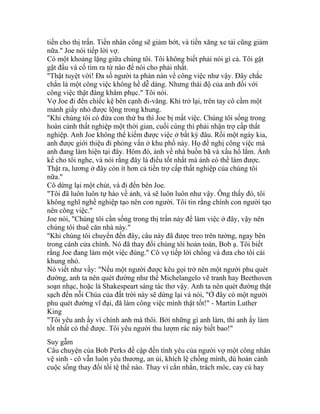 tiền cho thị trấn. Tiền nhân công sẽ giảm bớt, và tiền xăng xe tải cũng giảm
nữa." Joe nói tiếp lời vợ.
Có một khoảng lặng giữa chúng tôi. Tôi không biết phải nói gì cả. Tôi gật
gật đầu và cố tìm ra từ nào để nói cho phải nhất.
"Thật tuyệt vời! Đa số người ta phàn nàn về công việc như vậy. Đây chắc
chắn là một công việc không hề dễ dàng. Nhưng thái độ của anh đối với
công việc thật đáng khâm phục." Tôi nói.
Vợ Joe đi đến chiếc kệ bên cạnh đi-văng. Khi trở lại, trên tay cô cầm một
mảnh giấy nhỏ được lộng trong khung.
"Khi chúng tôi có đứa con thứ ba thì Joe bị mất việc. Chúng tôi sống trong
hoàn cảnh thất nghiệp một thời gian, cuối cùng thì phải nhận trợ cấp thất
nghiệp. Anh Joe không thể kiếm được việc ở bất kỳ đâu. Rồi một ngày kia,
anh được giới thiệu đi phỏng vấn ở khu phố này. Họ đề nghị công việc mà
anh đang làm hiện tại đây. Hôm đó, ảnh về nhà buồn bã và xấu hổ lắm. Ảnh
kể cho tôi nghe, và nói rằng đây là điều tốt nhất mà ảnh có thể làm được.
Thật ra, lương ở đây còn ít hơn cả tiền trợ cấp thất nghiệp của chúng tôi
nữa."
Cô dừng lại một chút, và đi đến bên Joe.
"Tôi đã luôn luôn tự hào về ảnh, và sẽ luôn luôn như vậy. Ông thấy đó, tôi
không nghĩ nghề nghiệp tạo nên con người. Tôi tin rằng chính con người tạo
nên công việc."
Joe nói, "Chúng tôi cần sống trong thị trấn này để làm việc ở đây, vậy nên
chúng tôi thuê căn nhà này."
"Khi chúng tôi chuyển đến đây, câu này đã được treo trên tường, ngay bên
trong cánh cửa chính. Nó đã thay đổi chúng tôi hoàn toàn, Bob ạ. Tôi biết
rằng Joe đang làm một việc đúng." Cô vợ tiếp lời chồng và đưa cho tôi cái
khung nhỏ.
Nó viết như vầy: "Nếu một người được kêu gọi trở nên một người phu quét
đường, anh ta nên quét đường như thể Michelangelo vẽ tranh hay Beethoven
soạn nhạc, hoặc là Shakespeart sáng tác thơ vậy. Anh ta nên quét đường thật
sạch đến nỗi Chúa của đất trời này sẽ dừng lại và nói, "Ở đây có một người
phu quét đường vĩ đại, đã làm công việc mình thật tốt!" - Martin Luther
King
"Tôi yêu anh ấy vì chính anh mà thôi. Bởi những gì anh làm, thì anh ấy làm
tốt nhất có thể được. Tôi yêu người thu lượm rác này biết bao!"
Suy gẫm
Câu chuyện của Bob Perks đề cập đến tình yêu của người vợ một công nhân
vệ sinh - cô vẫn luôn yêu thương, an ủi, khích lệ chồng mình, dù hoàn cảnh
cuộc sống thay đổi tồi tệ thể nào. Thay vì cằn nhằn, trách móc, cay cú hay
 