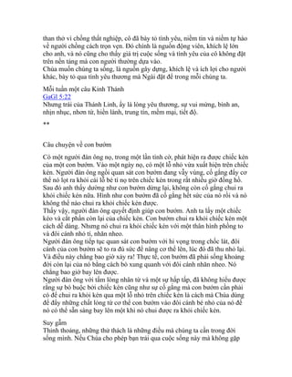 than thở vì chồng thất nghiệp, cô đã bày tỏ tình yêu, niềm tin và niềm tự hào
về người chồng cách trọn vẹn. Đó chính là nguồn động viên, khích lệ lớn
cho anh, và nó cũng cho thấy giá trị cuộc sống và tình yêu của cô không đặt
trên nền tảng mà con người thường dựa vào.
Chúa muốn chúng ta sống, là nguồn gây dựng, khích lệ và ích lợi cho người
khác, bày tỏ qua tình yêu thương mà Ngài đặt để trong mỗi chúng ta.
Mỗi tuần một câu Kinh Thánh
GaGl 5:22
Nhưng trái của Thánh Linh, ấy là lòng yêu thương, sự vui mừng, bình an,
nhịn nhục, nhơn từ, hiền lành, trung tín, mềm mại, tiết độ.
**
Câu chuyện về con bướm
Có một người đàn ông nọ, trong một lần tình cờ, phát hiện ra được chiếc kén
của một con bướm. Vào một ngày nọ, có một lỗ nhỏ vừa xuất hiện trên chiếc
kén. Người đàn ông ngồi quan sát con bướm đang vẫy vùng, cố gắng đẩy cơ
thể nó lọt ra khỏi cái lỗ bé tí nọ trên chiếc kén trong rất nhiều giờ đồng hồ.
Sau đó anh thấy dường như con bướm dừng lại, không còn cố gắng chui ra
khỏi chiếc kén nữa. Hình như con bướm đã cố gắng hết sức của nó rồi và nó
không thể nào chui ra khỏi chiếc kén được.
Thấy vậy, người đàn ông quyết định giúp con bướm. Anh ta lấy một chiếc
kéo và cắt phần còn lại của chiếc kén. Con bướm chui ra khỏi chiếc kén một
cách dễ dàng. Nhưng nó chui ra khỏi chiếc kén với một thân hình phồng to
và đôi cánh nhỏ tí, nhăn nheo.
Người đàn ông tiếp tục quan sát con bướm với hi vọng trong chốc lát, đôi
cánh của con bướm sẽ to ra đủ sức để nâng cơ thể lên, lúc đó đã thu nhỏ lại.
Và điều này chẳng bao giờ xảy ra! Thực tế, con bướm đã phải sống khoảng
đời còn lại của nó bằng cách bò xung quanh với đôi cánh nhăn nheo. Nó
chẳng bao giờ bay lên được.
Người đàn ông với tấm lòng nhân từ và một sự hấp tấp, đã không hiểu được
rằng sự bó buộc bởi chiếc kén cũng như sự cố gắng mà con bướm cần phải
có để chui ra khỏi kén qua một lỗ nhỏ trên chiếc kén là cách mà Chúa dùng
để đẩy những chất lỏng từ cơ thể con bướm vào đôi cánh bé nhỏ của nó để
nó có thể sẵn sàng bay lên một khi nó chui được ra khỏi chiếc kén.
Suy gẫm
Thỉnh thoảng, những thử thách là những điều mà chúng ta cần trong đời
sống mình. Nếu Chúa cho phép bạn trải qua cuộc sống này mà không gặp
 