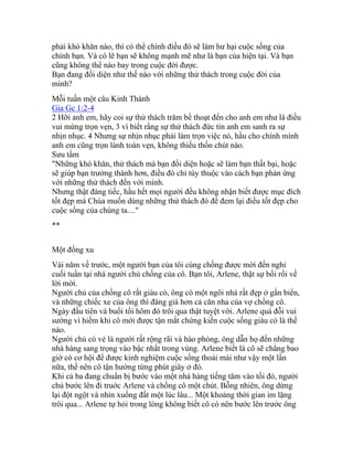 phải khó khăn nào, thì có thể chính điều đó sẽ làm hư hại cuộc sống của
chính bạn. Và có lẽ bạn sẽ không mạnh mẽ như là bạn của hiện tại. Và bạn
cũng không thể nào bay trong cuộc đời được.
Bạn đang đối diện như thế nào với những thử thách trong cuộc đời của
mình?
Mỗi tuần một câu Kinh Thánh
Gia Gc 1:2-4
2 Hỡi anh em, hãy coi sự thử thách trăm bề thoạt đến cho anh em như là điều
vui mừng trọn vẹn, 3 vì biết rằng sự thử thách đức tin anh em sanh ra sự
nhịn nhục. 4 Nhưng sự nhịn nhục phải làm trọn việc nó, hầu cho chính mình
anh em cũng trọn lành toàn vẹn, không thiếu thốn chút nào.
Sưu tầm
"Những khó khăn, thử thách mà bạn đối diện hoặc sẽ làm bạn thất bại, hoặc
sẽ giúp bạn trưởng thành hơn, điều đó chỉ tùy thuộc vào cách bạn phản ứng
với những thử thách đến với mình.
Nhưng thật đáng tiếc, hầu hết mọi người đều không nhận biết được mục đích
tốt đẹp mà Chúa muốn dùng những thử thách đó để đem lại điều tốt đẹp cho
cuộc sống của chúng ta...."
**
Một đồng xu
Vài năm về trước, một người bạn của tôi cùng chồng được mời đến nghỉ
cuối tuần tại nhà người chủ chồng của cô. Bạn tôi, Arlene, thật sự bối rối về
lời mời.
Người chủ của chồng cô rất giàu có, ông có một ngôi nhà rất đẹp ở gần biển,
và những chiếc xe của ông thì đáng giá hơn cả căn nha của vợ chồng cô.
Ngày đầu tiên và buổi tối hôm đó trôi qua thật tuyệt vời. Arlene quá đỗi vui
sướng vì hiếm khi cô mới được tận mắt chứng kiến cuộc sống giàu có là thế
nào.
Người chủ có vẻ là người rất rộng rãi và hào phóng, ông dẫn họ đến những
nhà hàng sang trọng vào bậc nhất trong vùng. Arlene biết là cô sẽ chẳng bao
giờ có cơ hội để được kinh nghiệm cuộc sống thoải mái như vậy một lần
nữa, thế nên cô tận hưởng từng phút giây ở đó.
Khi cả ba đang chuẩn bị bước vào một nhà hàng tiếng tăm vào tối đó, người
chủ bước lên đi truớc Arlene và chồng cô một chút. Bỗng nhiên, ông dừng
lại đột ngột và nhìn xuống đất một lúc lâu... Một khoảng thời gian im lặng
trôi qua... Arlene tự hỏi trong lòng không biết cô có nên bước lên trước ông
 