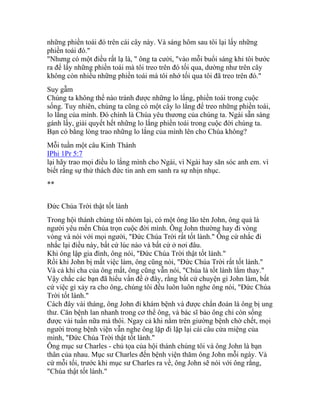 những phiền toái đó trên cái cây này. Và sáng hôm sau tôi lại lấy những
phiền toái đó."
"Nhưng có một điều rất lạ là, " ông ta cười, "vào mỗi buổi sáng khi tôi bước
ra để lấy những phiền toái mà tôi treo trên đó tối qua, dường như trên cây
không còn nhiều những phiền toái mà tôi nhớ tối qua tôi đã treo trên đó."
Suy gẫm
Chúng ta không thể nào tránh được những lo lắng, phiền toái trong cuộc
sống. Tuy nhiên, chúng ta cũng có một cây lo lắng để treo những phiền toái,
lo lắng của mình. Đó chính là Chúa yêu thương của chúng ta. Ngài sẵn sàng
gánh lấy, giải quyết hết những lo lắng phiền toái trong cuộc đời chúng ta.
Bạn có bằng lòng trao những lo lắng của mình lên cho Chúa không?
Mỗi tuần một câu Kinh Thánh
IPhi 1Pr 5:7
lại hãy trao mọi điều lo lắng mình cho Ngài, vì Ngài hay săn sóc anh em. vì
biết rằng sự thử thách đức tin anh em sanh ra sự nhịn nhục.
**
Đức Chúa Trời thật tốt lành
Trong hội thánh chúng tôi nhóm lại, có một ông lão tên John, ông quả là
người yêu mến Chúa trọn cuộc đời mình. Ông John thường hay đi vòng
vòng và nói với mọi người, "Đức Chúa Trời rất tốt lành." Ông cứ nhắc đi
nhắc lại điều này, bất cứ lúc nào và bất cứ ở nơi đâu.
Khi ông lập gia đình, ông nói, "Đức Chúa Trời thật tốt lành."
Rồi khi John bị mất việc làm, ông cũng nói, "Đức Chúa Trời rất tốt lành."
Và cả khi cha của ông mất, ông cũng vẫn nói, "Chúa là tốt lành lắm thay."
Vậy chắc các bạn đã hiểu vấn đề ở đây, rằng bất cứ chuyện gì John làm, bất
cứ việc gì xảy ra cho ông, chúng tôi đều luôn luôn nghe ông nói, "Đức Chúa
Trời tốt lành."
Cách đây vài tháng, ông John đi khám bệnh và được chẩn đoán là ông bị ung
thư. Căn bệnh lan nhanh trong cơ thể ông, và bác sĩ bảo ông chỉ còn sống
được vài tuần nữa mà thôi. Ngay cả khi nằm trên giường bệnh chờ chết, mọi
người trong bệnh viện vẫn nghe ông lặp đi lặp lại cái câu cửa miệng của
mình, "Đức Chúa Trời thật tốt lành."
Ông mục sư Charles - chủ tọa của hội thánh chúng tôi và ông John là bạn
thân của nhau. Mục sư Charles đến bệnh viện thăm ông John mỗi ngày. Và
cứ mỗi tối, trước khi mục sư Charles ra về, ông John sẽ nói với ông rằng,
"Chúa thật tốt lành."
 