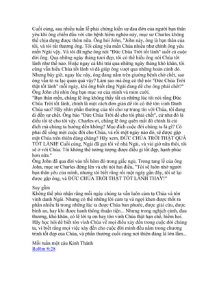 Cuối cùng, sau nhiều tuần lễ phải chứng kiến sự đau đớn của người bạn thân
yêu khi ông chiến đấu với căn bệnh hiểm nghèo này, mục sư Charles không
thể chịu đựng được thêm nữa. Ông hỏi John, "John này, ông là bạn thân của
tôi, và tôi rất thương ông. Tôi cũng yêu mến Chúa nhiều như chính ông yêu
mến Ngài vậy. Và tôi đã nghe ông nói "Đức Chúa Trời tốt lành" suốt cả cuộc
đời ông. Qua những ngày tháng tươi đẹp, tôi có thể hiểu ông nói Chúa tốt
lành như thế nào. Hoặc ngay cả khi trải qua những ngày tháng khó khăn, tôi
cũng vẫn hiểu Chúa tốt lành vì đã giúp ông vượt qua những hoàn cảnh đó.
Nhưng bây giờ, ngay lúc này, ông đang nằm trên giường bệnh chờ chết, sao
ông vẫn tỏ ra lạc quan quá vậy? Làm sao mà ông có thể nói "Đức Chúa Trời
thật tốt lành" mỗi ngày, khi ông biết rằng Ngài đang để cho ông phải chết?"
Ông John chỉ nhìn ông bạn mục sư của mình và mỉm cười.
"Bạn thân mến, chẳng lẽ ông không thấy tất cả những lúc tôi nói rằng Đức
Chúa Trời tốt lành, chính là một cách đơn giản để tôi có thể tôn vinh Danh
Chúa sao? Hãy nhìn phần thưởng của tôi cho sự trung tín với Chúa, tôi đang
đi đến sự chết. Ông bảo "Đức Chúa Trời để cho tôi phải chết", cứ như đó là
điều tồi tệ cho tôi vậy. Charles ơi, chẳng lẽ ông quên mất đó chính là cái
đích mà chúng ta hướng đến không? Mục đích cuộc đời chúng ta là gì? Có
phải để sống một cuộc đời cho Chúa, và rồi một ngày nào đó, sẽ được gặp
mặt Chúa trên thiên đàng chăng? Hãy xem, ĐỨC CHÚA TRỜI THẬT QUÁ
TỐT LÀNH! Cuối cùng, Ngài đã gọi tôi về nhà Ngài, và vài giờ nữa thôi, tôi
sẽ ở với Chúa. Tôi không thể tưởng tượng được điều gì tốt đẹp, hạnh phúc
hơn nữa."
Ông John đã qua đời vào tối hôm đó trong giấc ngủ. Trong tang lễ của ông
John, mục sư Charles đứng lên và chỉ nói hai điều, "Tôi sẽ luôn nhớ người
bạn thân yêu của mình, nhưng tôi biết rằng rồi một ngày gần đây, tôi sẽ lại
được gặp ông, và ĐỨC CHÚA TRỜI THẬT TỐT LÀNH THAY!"
Suy gẫm
Không thể phủ nhận rằng mỗi ngày chúng ta vẫn luôn cảm tạ Chúa và tôn
vinh danh Ngài. Nhưng có thể những lời cảm tạ và ngợi khen được thốt ra
phần nhiều là trong những lúc ta được Chúa ban phước, được giải cứu, được
bình an, hay khi được hanh thông thuận tiện... Nhưng trong nghịch cảnh, đau
thương, khó khăn, có lẽ lời tạ ơn hay tôn vinh Chúa thật hạn chế, hiếm hoi.
Hãy học hỏi để biết tôn vinh Chúa về mọi điều xảy đến trong cuộc đời chúng
ta, vì biết rằng mọi việc xảy đến cho cuộc đời mình đều nằm trong chương
trình tốt đẹp của Chúa, và phần thưởng cuối cùng nơi thiên đàng là lớn lắm...
Mỗi tuần một câu Kinh Thánh
RoRm 8:28
 