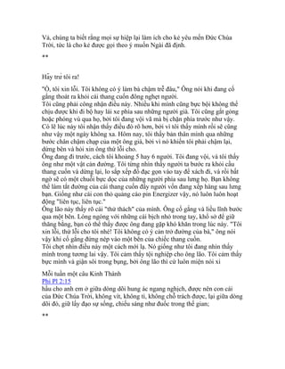 Vả, chúng ta biết rằng mọi sự hiệp lại làm ích cho kẻ yêu mến Đức Chúa
Trời, tức là cho kẻ được gọi theo ý muốn Ngài đã định.
**
Hãy trừ tôi ra!
"Ồ, tôi xin lỗi. Tôi không có ý làm bà chậm trễ đâu," Ông nói khi đang cố
gắng thoát ra khỏi cái thang cuốn đông nghẹt người.
Tôi cũng phải công nhận điều này. Nhiều khi mình cũng bực bội không thể
chịu được khi đi bộ hay lái xe phía sau những người già. Tôi cũng gắt gỏng
hoặc phóng vù qua họ, bởi tôi đang vội vã mà bị chặn phía trước như vậy.
Có lẽ lúc này tôi nhận thấy điều đó rõ hơn, bởi vì tôi thấy mình rồi sẽ cũng
như vậy một ngày không xa. Hôm nay, tôi thấy bản thân mình qua những
bước chân chậm chạp của một ông già, bởi vì nó khiến tôi phải chậm lại,
dừng bên và hỏi xin ông thứ lỗi cho.
Ông đang đi trước, cách tôi khoảng 5 hay 6 người. Tôi đang vội, và tôi thấy
ông như một vật cản đường. Tôi từng nhìn thấy người ta bước ra khỏi cầu
thang cuốn và dừng lại, lo sắp xếp đồ đạc gọn vào tay để xách đi, và rồi bất
ngờ sẽ có một chuỗi bực dọc của những người phía sau lưng họ. Bạn không
thể làm tắt đường của cái thang cuốn đầy người vốn đang xếp hàng sau lưng
bạn. Giống như cái con thỏ quảng cáo pin Energizer vậy, nó luôn luôn hoạt
động "liên tục, liên tục."
Ông lão này thấy rõ cái "thử thách" của mình. Ông cố gắng và liều lĩnh bước
qua một bên. Lóng ngóng với những cái bịch nhỏ trong tay, khổ sở để giữ
thăng bằng, bạn có thể thấy được ông đang gặp khó khăn trong lúc này. "Tôi
xin lỗi, thứ lỗi cho tôi nhé! Tôi không có ý cản trở đường của bà," ông nói
vậy khi cố gắng đứng nép vào một bên của chiếc thang cuốn.
Tôi chợt nhìn điều này một cách mới lạ. Nó giống như tôi đang nhìn thấy
mình trong tương lai vậy. Tôi cảm thấy tội nghiệp cho ông lão. Tôi cảm thấy
bực mình và giận sôi trong bụng, bởi ông lão thì cứ luôn miện nói xi
Mỗi tuần một câu Kinh Thánh
Phi Pl 2:15
hầu cho anh em ở giữa dòng dõi hung ác ngang nghịch, được nên con cái
của Đức Chúa Trời, không vít, không tì, không chỗ trách được, lại giữa dòng
dõi đó, giữ lấy đạo sự sống, chiếu sáng như đuốc trong thế gian;
**
 