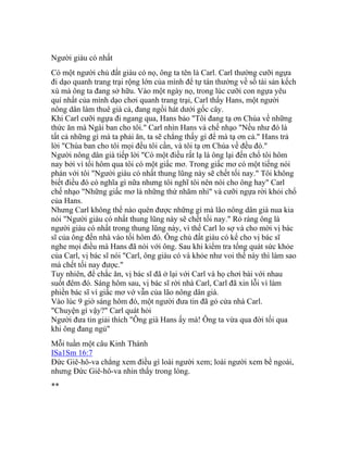 Người giàu có nhất
Có một người chủ đất giàu có nọ, ông ta tên là Carl. Carl thường cưỡi ngựa
đi dạo quanh trang trại rộng lớn của mình để tự tán thưởng về số tài sản kếch
xù mà ông ta đang sở hữu. Vào một ngày nọ, trong lúc cưỡi con ngựa yêu
quí nhất của mình dạo chơi quanh trang trại, Carl thấy Hans, một người
nông dân làm thuê già cả, đang ngồi hát dưới gốc cây.
Khi Carl cưỡi ngựa đi ngang qua, Hans bảo "Tôi đang tạ ơn Chúa về những
thức ăn mà Ngài ban cho tôi." Carl nhìn Hans và chế nhạo "Nếu như đó là
tất cả những gì mà ta phải ăn, ta sẽ chẳng thấy gì để mà tạ ơn cả." Hans trả
lời "Chúa ban cho tôi mọi đều tôi cần, và tôi tạ ơn Chúa về đều đó."
Người nông dân già tiếp lời "Có một điều rất lạ là ông lại đến chổ tôi hôm
nay bởi vì tối hôm qua tôi có một giấc mơ. Trong giấc mơ có một tiếng nói
phán với tôi "Người giàu có nhất thung lũng này sẽ chết tối nay." Tôi không
biết điều đó có nghĩa gì nữa nhưng tôi nghĩ tôi nên nói cho ông hay" Carl
chế nhạo "Những giấc mơ là những thứ nhãm nhí" và cưỡi ngựa rời khỏi chổ
của Hans.
Nhưng Carl không thể nào quên được những gì mà lão nông dân già nua kia
nói "Người giàu có nhất thung lũng này sẽ chết tối nay." Rỏ ràng ông là
người giàu có nhất trong thung lũng này, vì thế Carl lo sợ và cho mời vị bác
sĩ của ông đến nhà vào tối hôm đó. Ông chủ đất giàu có kể cho vị bác sĩ
nghe mọi điều mà Hans đã nói với ông. Sau khi kiểm tra tổng quát sức khỏe
của Carl, vị bác sĩ nói "Carl, ông giàu có và khỏe như voi thế này thì làm sao
mà chết tối nay được."
Tuy nhiên, để chắc ăn, vị bác sĩ đã ở lại với Carl và họ chơi bài với nhau
suốt đêm đó. Sáng hôm sau, vị bác sĩ rời nhà Carl, Carl đã xin lỗi vì làm
phiền bác sĩ vì giấc mơ vớ vẫn của lão nông dân già.
Vào lúc 9 giờ sáng hôm đó, một người đưa tin đã gỏ cửa nhà Carl.
"Chuyện gì vậy?" Carl quát hỏi
Người đưa tin giải thích "Ông già Hans ấy mà! Ông ta vừa qua đời tối qua
khi ông đang ngủ"
Mỗi tuần một câu Kinh Thánh
ISa1Sm 16:7
Đức Giê-hô-va chẳng xem điều gì loài người xem; loài người xem bề ngoài,
nhưng Đức Giê-hô-va nhìn thấy trong lòng.
**
 