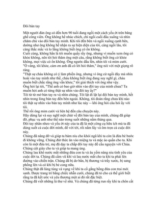 Đôi bàn tay
Một người đàn ông có đến hơn 90 tuổi đang ngồi một cách yếu ớt trên băng
ghế công viên. Ông không hề nhúc chích, chỉ ngồi cuối đầu xuống và nhìn
chăm chú vào đôi bàn tay mình. Khi tôi đến bên và ngồi xuống cạnh bên,
dường như ông không hề nhận ra sự hiện diện của tôi, càng ngồi lâu, tôi
càng thắc mắc và lo lắng không biết ông có ổn không.
Cuối cùng, không hẳn là tôi muốn quấy rầy ông, nhưng vì muốn xem ông có
khỏe không, nên tôi hỏi thăm ông một câu, rằng không biết ông có khỏe
không, mọi việc có ổn không. Ông ngước đầu lên, nhìn tôi và mỉm cười.
"Ồ vâng, tôi khỏe, cảm ơn anh đã có lời hỏi thăm," ông nói với một giọng rõ
ràng.
"Thật sự cháu không có ý làm phiền ông, nhưng vì ông cứ ngồi đây mà nhìn
hoài vào tay mình như thế, cháu không biết ông đang suy nghĩ gì, cháu
muốn biết chắc rằng ông vẫn khỏe," tôi giải thích với ông như vậy.
Ông hỏi lại tôi, "Thế anh có bao giờ nhìn vào đôi tay của mình chưa? Ta
muốn hỏi anh có từng thật sự nhìn vào đôi tay ấy?"
Tôi từ từ mở bàn tay ra và nhìn chúng. Tôi lật đi lật lại đôi bàn tay mình, hết
nhìn trong lòng bàn tay đến bên ngoài. Không, tôi đoán rằng chưa khi nào
tôi thật sự nhìn vào bàn tay mình như lúc này -- khi ông hỏi câu hỏi ấy với
tôi.
Thế rồi ông mỉm cười và liên hệ đến câu chuyện này.
Hãy dừng lại và suy nghĩ một chút về đôi bàn tay của mình, chúng đã giúp
đỡ, phục vụ anh như thế nào trong suốt những năm tháng qua.
Đôi tay nhăn nheo và yếu ớt này của ta đã là một công cụ hữu ích mà ta đã
dùng suốt cả cuộc đời mình, để với tới, rồi nắm lấy và ôm trọn cả cuộc đời
này.
Chúng đã nâng đỡ và giúp ta bám níu cho khỏi ngã khi ta còn là đứa bé bước
đi không vững. Chúng đút thức ăn vào miệng ta và mặc áo quần cho ta. Khi
còn là một đứa trẻ, mẹ đã dạy ta chắp đôi tay này để cầu nguyện với Chúa.
Chúng cột giày cho ta và giúp ta mang ủng.
Chúng lau khô nước mắt những đứa con ta và âu yếm nâng niu tình yêu của
cuộc đời ta. Chúng đã cầm vũ khí và lau nước mắt cho ta khi ta phải lên
đường vào chiến trận. Chúng đã bị dơ bẩn, bị thương và trầy xước, bị sưng
phồng lên và có khi bị bẻ cong nữa.
Chúng thật đã lúng túng và vụng về khi ta cố gắng bồng đứa con trai mới
sanh. Được trang trí bằng chiếc nhẫn cưới, chúng đã tỏ cho cả thế giới biết
rằng ta đã kết ước và yêu thương một ai đó rất đặc biệt.
Chúng đã viết những lá thư về nhà. Và chúng đã từng run rẩy khi ta chôn cất
 