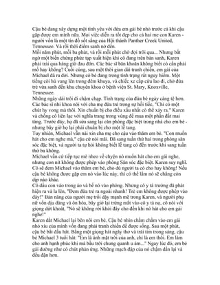 Cậu bé đang xây dựng một tình yêu với đứa em gái bé nhỏ trước cả khi cậu
gặp được em mình nữa. Mọi việc diễn ra tốt đẹp cho cả hai me con Karen -
người vốn là một tín đồ sốt sắng của Hội thánh Panther Creek United,
Tennessee. Và rồi thời điểm sanh nở đến.
Mỗi năm phút, mỗi ba phút, và rồi mỗi phút chờ đợi trôi qua... Nhưng bất
ngờ một biến chứng phức tạp xuất hiện khi cô đang trên bàn sanh, Karen
phải trải qua hàng giờ đau đớn. Các bác sĩ băn khoăn không biết có cần phải
mổ hay không? Cuối cùng, sau một thời gian dài tranh chiến, em gái của
Michael đã ra đời. Nhưng cô bé đang trong tình trạng rất nguy hiểm. Một
tiếng còi hú vang lên trong đêm khuya, và chiếc xe cấp cứu lao đi, chở đứa
trẻ vừa sanh đến khu chuyên khoa ở bệnh viện St. Mary, Knoxville,
Tennessee.
Những ngày dài trôi đi chậm chạp. Tình trạng của đứa bé ngày càng tệ hơn.
Các bác sĩ nhi khoa nói với cha mẹ đứa trẻ trong sự hối tiếc, "Chỉ có một
chút hy vong mà thôi. Xin chuẩn bị cho điều xấu nhất có thể xảy ra." Karen
và chồng cô liên lạc với nghĩa trang trong vùng để mua một phần đất mai
táng. Trước đây, họ đã sửa sang lại căn phòng đặc biệt trong nhà cho em bé -
nhưng bây giờ họ lại phải chuẩn bị cho một lễ tang.
Tuy nhiên, Michael vẫn nài xin cha mẹ cho cậu vào thăm em bé. "Con muốn
hát cho em nghe mà," cậu cứ nói mãi. Đã sang tuần thứ hai trong phòng săn
sóc đặc biệt, và người ta tự hỏi không biết lễ tang có đến trước khi sang tuần
thứ ba không.
Michael vẫn cứ tiếp tục mè nheo về chyện nó muốn hát cho em gái nghe,
nhưng con nít không được phép vào phòng Săn sóc đặc biệt. Karen suy nghĩ.
Cô sẽ đem Michael vào thăm em bé, cho dù người ta có cho hay không! Nếu
cậu bé không được gặp em nó vào lúc này, thì có thể lắm nó sẽ chẳng còn
dịp nào khác.
Cô dấu con vào trong áo và bế nó vào phòng. Nhưng cô y tá trưởng đã phát
hiện ra và la lên, "Đem đứa trẻ ra ngoài nhanh! Trẻ em không được phép vào
đây!" Bản năng của người mẹ trổi dậy mạnh mẽ trong Karen, và người phụ
nữ vốn dịu dàng và ôn hòa, bây giờ lại trừng mắt vào cô y tá nọ, cô nói với
giọng dứt khoát, "Nó sẽ không rời khỏi đây cho đến khi nó hát cho em gái
nghe!"
Karen dắt Michael lại bên nôi em bé. Cậu bé nhìn chằm chằm vào em gái
nhỏ xíu của mình vốn đang phải tranh chiến để được sống. Sau một phút,
cậu bé bắt đầu hát. Bằng một giọng hát ngây thơ và trái tim trong sáng, cậu
bé Michael 3 tuổi hát: "Em là ánh mặt trời của anh, chỉ là em thôi. Em làm
cho anh hạnh phúc khi mà bầu trời chung quanh u ám..." Ngay lúc đó, em bé
gái dường như có chút phản ứng. Những mạch đập của nó chậm dần lại và
đều đặn hơn.
 