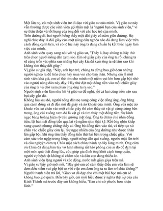 Một lần nọ, có một sinh viên trẻ đi dạo với giáo sư của mình. Vị giáo sư này
vẫn thường được các sinh viên gọi thân mật là "người bạn của sinh viên," vì
sự thân thiện và tốt bụng của ông đối với các học trò của mình.
Trên đường đi, hai người bỗng thấy một đôi giày cũ nằm giữa đường. Họ
nghĩ chắc đấy là đôi giày của một nông dân nghèo nào đó đang làm việc trên
cánh đồng cạnh bên, và có lẽ lúc này ông ta đang chuẩn bị kết thúc ngày làm
việc của mình.
Anh sinh viên quay sang nói với vị giáo sư, "Thầy à, hay chúng ta hãy thử
trêu chọc người nông dân xem sao. Em sẽ giấu giày của ông ta rồi chúng ta
sẽ cùng trốn vào phía sau những bụi cây kia để xem ông ta sẽ làm sao khi
không tìm thấy đôi giày."
Vị giáo sư già đáp, "Này, anh bạn trẻ, chúng ta đừng bao giờ đem những
người nghèo ra để trêu chọc hay mua vui cho bản thân. Nhưng em là một
sinh viên khá giả, em có thể tìm cho mình một niềm vui lớn hơn gấp bội nhờ
vào người nông dân này đấy. Hãy thử đặt một đồng tiền vào mỗi chiếc giày
của ông ta và chờ xem phản ứng ông ta ra sao."
Người sinh viên làm như lời vị giáo sư đề nghị, rồi cả hai cùng trốn vào sau
bụi cây gần đó.
Không lâu sau đó, người nông dân nọ xong công việc đồng áng, ông băng
qua cánh đồng và đi đến nơi để giày và áo khoác của mình. Ông vừa mặc áo
khoác vừa xỏ chân vào một chiếc giày thì cảm thấy có vật gì cứng cứng bên
trong, ông cúi xuống xem đó là vật gì và tìm thấy một đồng tiền. Sự kinh
ngạc bàng hoàng hiện rõ trên gương mặt ông. Ông ta chăm chú nhìn đồng
tiền, lật hai mặt đồng tiền qua lại và ngắm nhìn thật kỹ. Rồi ông nhìn khắp
xung quanh nhưng chẳng thấy ai. Ông bỏ đồng tiền vào túi, và tiếp tục xỏ
chân vào chiếc giày còn lại. Sự ngạc nhiên của ông dường như được nhân
lên gấp bội, khi ông tìm thấy đồng tiền thứ hai bên trong chiếc giày. Với
cảm xúc tràn ngập trong lòng, người nông dân quì xuống, ngước mặt lên trời
và cầu nguyện cảm tạ Chúa một cách chân thành tự đáy lòng mình. Ông cám
ơn Chúa đã dùng bàn tay vô hình nhưng rất hào phóng của ai đó để đem lại
một món quà thật đúng lúc, cứu giúp gia đình ông khỏi cảnh túng quẫn,
người vợ bệnh tật không ai chăm sóc và đàn con đang thiếu ăn.
Anh sinh viên lặng người vì xúc động, nước mắt giàn giụa trên má.
Vị giáo sư bấy giờ mới nói, "Bây giờ em có cảm thấy điều em vừa làm sẽ
đem đến niềm vui gấp bội so với việc em đem ông ta ra làm trò đùa không?"
Người thanh niên trả lời, "Giáo sư đã dạy cho em một bài học mà em sẽ
không bao giờ quên. Đến bây giờ, em mới hiểu được ý nghĩa thật sự của câu
Kinh Thánh mà trước đây em không hiểu, "Ban cho có phước hơn nhận
lãnh."
 