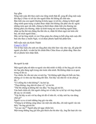 Suy gẫm
Sống một cuộc đời theo cách của riêng mình thật dễ, song để sống một cuộc
đời đẹp ý Chúa và ích lợi cho người khác thì không dễ chút nào.
Bản tính của con người thường là kiêu ngạo và ích kỷ, chúng ta thích nghĩ
rằng mình quan trọng và phải được nhận chứ không cần phải cho đi: ngoài
những món quà vật chất, chúng ta thích được nhận tình yêu thương mà
không phải yêu thương, nhận sự kính trọng mà xem thường người khác,
nhận sự tha thứ mà chẳng tha thứ cho ai, nhận lời khen ngợi mà luôn chê
bai, chỉ trích người khác...
Hãy xét lại lòng mình và xin Chúa giúp cho chúng ta biết sống một cuộc đời
ban cho theo ý muốn Ngài, và sẽ được phước hạnh bội phần hơn.
Mỗi tuần một câu Kinh Thánh
Cong Cv 20:35
Tôi từ bảo luôn cho anh em rằng phải chịu khó làm việc như vậy, để giúp đỡ
người yếu đuối, và nhớ lại lời chính Đức Chúa Jêsus có phán rằng: Ban cho
thì có phước hơn nhận lãnh.
**
Ba người lạ mặt
Một người phụ nữ nhìn ra ngoài cửa nhà mình và thấy có ba ông già với râu
tóc bạc phơ đang ngồi trong sân trước nhà mình. Bà không nhận ra ai quen
trong số đó cả.
Tuy nhiên, bà vẫn mở cửa và mời họ, "tôi không nghĩ rằng tôi biết các bác,
nhưng có vẻ như các bác đang đói lắm. Xin hãy vào nhà tôi và ăn chút gì
đó..."
"Có chồng bà ở nhà không?", họ hỏi lại.
"Thưa không, ông nhà tôi chưa về," cô trả lời.
"Thế thì chúng ta không thể vào đâu," ba ông già trả lời.
Vào buổi chiều tối, khi người chồng trở về nhà, bà vợ kể lại với ông chuyện
đã xảy ra với mình.
"Vậy bà hãy ra nói với họ rằng tôi đã về nhà rồi, và hãy mời họ vào dùng
chút gì!"
Người vợ ra và mời những ông già vào nhà.
"Chúng ta sẽ không cùng nhau vào một căn nhà đâu, chỉ một người vào mà
thôi," ba ông già trả lời.
"Tại sao vậy?" Người phụ nữ ngạc nhiên hỏi.
Một trong những ông già liền giải thích cho bà như vầy, ông lần lượt chỉ vào
 